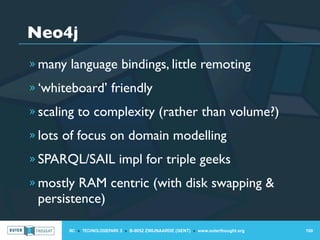 Neo4j
» many language bindings, little remoting

» ‘whiteboard’ friendly

» scaling to complexity (rather than volume?)

» lots of focus on domain modelling

» SPARQL/SAIL impl for triple geeks

» mostly RAM centric (with disk swapping &
 persistence)

       IIC » TECHNOLOGIEPARK 3 » B-9052 ZWIJNAARDE (GENT) » www.outerthought.org   100
 