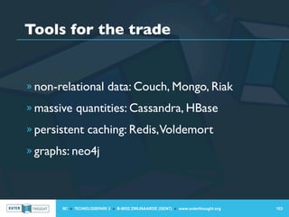 Tools for the trade


» non-relational data: Couch, Mongo, Riak

» massive quantities: Cassandra, HBase

» persistent caching: Redis, Voldemort

» graphs: neo4j




       IIC » TECHNOLOGIEPARK 3 » B-9052 ZWIJNAARDE (GENT) » www.outerthought.org   103
 