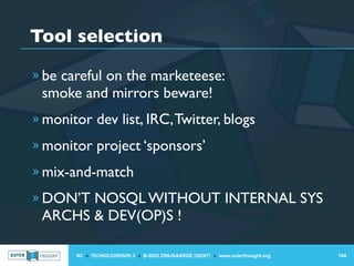 Tool selection
» be careful on the marketeese:
 smoke and mirrors beware!
» monitor dev list, IRC, Twitter, blogs

» monitor project ‘sponsors’

» mix-and-match

» DON’T NOSQL WITHOUT INTERNAL SYS
 ARCHS & DEV(OP)S !

       IIC » TECHNOLOGIEPARK 3 » B-9052 ZWIJNAARDE (GENT) » www.outerthought.org   104
 