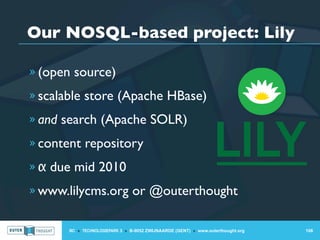 Our NOSQL-based project: Lily

» (open source)

» scalable store (Apache HBase)

» and search (Apache SOLR)

» content repository

» α due mid 2010

» www.lilycms.org or @outerthought


       IIC » TECHNOLOGIEPARK 3 » B-9052 ZWIJNAARDE (GENT) » www.outerthought.org   106
 