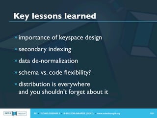 Key lessons learned

» importance of keyspace design

» secondary indexing

» data de-normalization

» schema vs. code ﬂexibility?

» distribution is everywhere
 and you shouldn’t forget about it


       IIC » TECHNOLOGIEPARK 3 » B-9052 ZWIJNAARDE (GENT) » www.outerthought.org   109
 