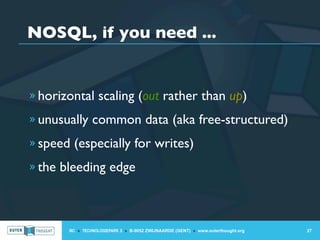 NOSQL, if you need ...


» horizontal scaling (out rather than up)

» unusually common data (aka free-structured)

» speed (especially for writes)

» the bleeding edge




       IIC » TECHNOLOGIEPARK 3 » B-9052 ZWIJNAARDE (GENT) » www.outerthought.org   27
 