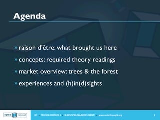 Agenda


» raison d’être: what brought us here

» concepts: required theory readings

» market overview: trees & the forest

» experiences and (h)in(d)sights




       IIC » TECHNOLOGIEPARK 3 » B-9052 ZWIJNAARDE (GENT) » www.outerthought.org   3
 
