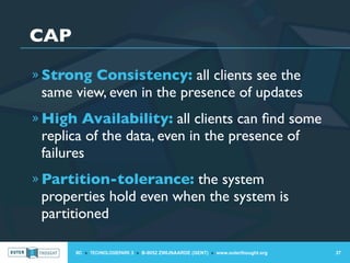 CAP
» Strong Consistency: all clients see the
 same view, even in the presence of updates
» High Availability: all clients can ﬁnd some
 replica of the data, even in the presence of
 failures
» Partition-tolerance: the system
 properties hold even when the system is
 partitioned

      IIC » TECHNOLOGIEPARK 3 » B-9052 ZWIJNAARDE (GENT) » www.outerthought.org   37
 