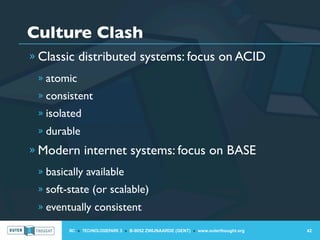 Culture Clash
» Classic distributed systems: focus on ACID
 » atomic
 » consistent
 » isolated
 » durable

» Modern internet systems: focus on BASE
 » basically available
 » soft-state (or scalable)
 » eventually consistent

        IIC » TECHNOLOGIEPARK 3 » B-9052 ZWIJNAARDE (GENT) » www.outerthought.org   42
 