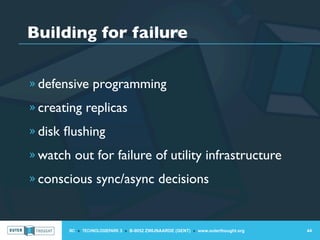Building for failure

» defensive programming

» creating replicas

» disk ﬂushing

» watch out for failure of utility infrastructure

» conscious sync/async decisions



       IIC » TECHNOLOGIEPARK 3 » B-9052 ZWIJNAARDE (GENT) » www.outerthought.org   44
 