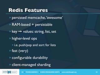 Redis Features
» persisted memcache, ‘awesome’

» RAM-based + persistable

» key ➙ values: string, list, set

» higher-level ops
 » i.e. push/pop and sort for lists
» fast (very)

» conﬁgurable durability

» client-managed sharding

        IIC » TECHNOLOGIEPARK 3 » B-9052 ZWIJNAARDE (GENT) » www.outerthought.org   63
 