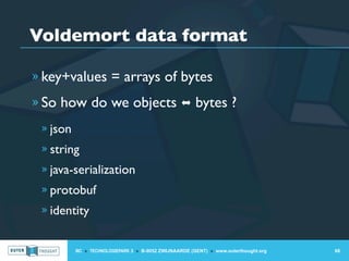 Voldemort data format

» key+values = arrays of bytes

» So how do we objects ⬌ bytes ?

 » json
 » string
 » java-serialization
 » protobuf
 » identity


          IIC » TECHNOLOGIEPARK 3 » B-9052 ZWIJNAARDE (GENT) » www.outerthought.org   68
 