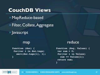 CouchDB Views
» MapReduce-based

» Filter, Collate, Aggregate

» Javascript

         map                                                        reduce
 function (doc) {                                    function (Key, Values) {
   for(var i in doc.tags)                              var sum = 0;
     emit(doc.tags[i], 1);                             for(var i in Values)
 }                                                       sum += Values[i];
                                                       return sum;
                                                     }



        IIC » TECHNOLOGIEPARK 3 » B-9052 ZWIJNAARDE (GENT) » www.outerthought.org   87
 