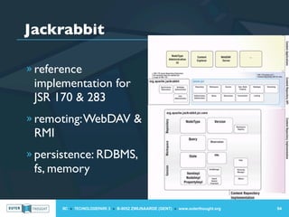 Jackrabbit

» reference
 implementation for
 JSR 170 & 283
» remoting: WebDAV &
 RMI
» persistence: RDBMS,
 fs, memory


       IIC » TECHNOLOGIEPARK 3 » B-9052 ZWIJNAARDE (GENT) » www.outerthought.org   94
 