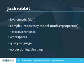 Jackrabbit

» Java-centric (duh)

» complex repository model (nodes+properties)
 » mixins, inheritance

» workspaces

» query language

» no partioning/sharding


       IIC » TECHNOLOGIEPARK 3 » B-9052 ZWIJNAARDE (GENT) » www.outerthought.org   95
 