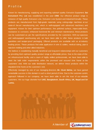 A Member of
P r o f i l e
Known for manufacturing, supplying and exporting optimum quality Extrusion Equipment, Sai
Extrumech Pvt. Ltd was established in the year 1998. Our effective product range is
inclusive of high quality Extrusion Line, Extrusion Line System and Industrial Extruder. These
products are manufactured from high-grade materials using cutting-edge machines at our
state-of the-art manufacturing unit, which is well-equipped with advanced machinery and
equipment. Known for their optimum performance, fine polished surface, impeccable finish,
resistance to corrosion, enhanced functional life and minimum maintenance, these products
can be customized as per the specifications provided by the customers. With our spacious
and well-equipped warehousing unit, we have been able to offer these products in bulk
quantities and tamper-proof packaging. Offered products are available with us at industry
leading prices. These products find wide application in wire & cables, medical tubing, pipe &
injection molding and other allied industries.
We believe in establishing mutually beneficial and long-term relationships with our customers
by providing them optimum quality product range at affordable prices. Due to the state-of-the-
art infrastructural facility and a team of highly skilled professionals, we have been able to
meet the bulk order requirements within the promised and assured time frame at the
customers’ end. With our wide distribution network, we deliver these products within the
stipulated time frame at the customers’ end.
Effectively managed by one of our managing directors, Mr. Vivek Mehta, we have gained
remarkable success in this domain in such a short period of time. Due to the customer-centric
approach followed in our company, we have been able to win the trust of our valuable
customers. We our huge clientele from UAE, Bangladesh, South Africa, UK, Nepal and Sri
Lanka.
 