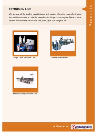 A Member of
EXTRUSION LINE
We are one of the leading manufacturers and supplier of a wide range of extrusion
line and have carved a niche for ourselves in this product category. These provide
several temperatures for vacuum tank, sizer, gear box and gear oils.
Single Layer Extrusion Line Cable Extrusion Line
Medical Tubing Extrusion Line
Products
 