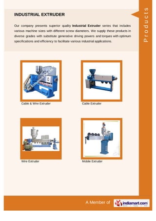 A Member of
INDUSTRIAL EXTRUDER
Our company presents superior quality Industrial Extruder series that includes
various machine sizes with different screw diameters. We supply these products in
diverse grades with substitute generative driving powers and torques with optimum
specifications and efficiency to facilitate various industrial applications.
Cable & Wire Extruder Cable Extruder
Wire Extruder Mobile Extruder
Products
 