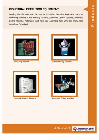 A Member of
INDUSTRIAL EXTRUSION EQUIPMENT
Leading Manufacturer and Exporter of Industrial Extrusion Equipment such as
Armouring Machine, Cable Marking Machine, Electronic Control Systems, Automatic
Coiling Machine, Automatic Dual Take-ups, Automatic Take-UPS and many more
items from Faridabad.
Armouring Machine Cable Marking Machine
Electronic Control Systems Automatic Coiling Machine
Products
 