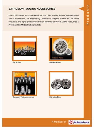 A Member of
EXTRUSION TOOLING ACCESSORIES
From Cross-heads and In-line Heads to Tips, Dies, Screws, Barrels, Breaker Plates
and all accessories, Sai Engineering Company is complete solution for full line of
innovative and highly productive extrusion products for Wire & Cable, Hose, Pipe &
Profile and the Medical Tubing markets.
Tip & Dies Breaker Plates
Extrusion Tool Accessories Extrusion Dies
Products
 