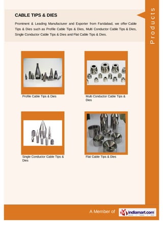 A Member of
CABLE TIPS & DIES
Prominent & Leading Manufacturer and Exporter from Faridabad, we offer Cable
Tips & Dies such as Profile Cable Tips & Dies, Multi Conductor Cable Tips & Dies,
Single Conductor Cable Tips & Dies and Flat Cable Tips & Dies.
Profile Cable Tips & Dies Multi Conductor Cable Tips &
Dies
Single Conductor Cable Tips &
Dies
Flat Cable Tips & Dies
Products
 