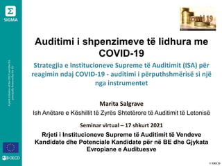 © OECD
Auditimi i shpenzimeve të lidhura me
COVID-19
Strategjia e Institucioneve Supreme të Auditimit (ISA) për
reagimin ndaj COVID-19 - auditimi i përputhshmërisë si një
nga instrumentet
Marita Salgrave
Ish Anëtare e Këshillit të Zyrës Shtetërore të Auditimit të Letonisë
Seminar virtual – 17 shkurt 2021
Rrjeti i Institucioneve Supreme të Auditimit të Vendeve
Kandidate dhe Potenciale Kandidate për në BE dhe Gjykata
Evropiane e Audituesve
 