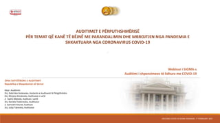 AUDITIMET E PËRPUTHSHMËRISË
PËR TEMAT QË KANË TË BËJNË ME PARANDALIMIN DHE MBROJTJEN NGA PANDEMIA E
SHKAKTUARA NGA CORONAVIRUS COVID-19
“
SECOND COVID-19 SIGMA WEBINAR, 17 FEBRUARY 2021
ZYRA SHTETËRORE E AUDITIMIT
Republika e Maqedonisë së Veriut
Ekipi i Auditimit:
Znj. Dobrinka Veskovska, Asistente e Audituesit të Përgjithshëm
Znj. Mirjana Simakoska, Audituese e Lartë
Z. Sasho Mateski, Auditues i Lartë
Znj. Daniela Todorovska, Audituese
Z. Isamedin Murati, Auditues
Znj. Julija Takovska, Audituese
Webinar i SIGMA-s
Auditimi i shpenzimeve të lidhura me COVID-19
 