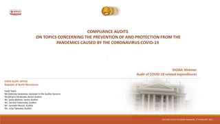 COMPLIANCE AUDITS
ON TOPICS CONCERNING THE PREVENTION OF AND PROTECTION FROM THE
PANDEMICS CAUSED BY THE CORONAVIRUS COVID-19
“
SECOND COVID-19 SIGMA WEBINAR, 17 FEBRUARY 2021
STATE AUDIT OFFICE
Republic of North Macedonia
Audit Team:
Ms.Dobrinka Veskovska, Assistant to the Auditor General
Ms.Mirjana Simakoska, Senior Auditor
Mr. Sasho Mateski, Senior Auditor
Ms. Daniela Todorovska, Auditor
Mr. Isamedin Murati, Auditor
Ms. Julija Takovska, Auditor
SIGMA Webinar
Audit of COVID-19 related expenditures
 