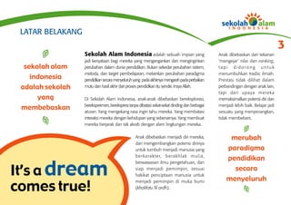 LATAR BELAKANG
                                                                                                                                           3
                  Sekolah Alam Indonesia adalah sebuah impian yang                                      Anak dibebaskan dari tekanan
                  jadi kenyataan bagi mereka yang mengangankan dan menginginkan                         ‘mengejar’ nilai dan ranking,
  sekolah alam    perubahan dalam dunia pendidikan. Bukan sekedar perubahan sistem,                     tapi didorong untuk
                  metoda, dan target pembelajaran, melainkan perubahan paradigma                        menumbuhkan tradisi ilmiah.
    indonesia     pendidikan secara menyeluruh yang pada akhirnya mengarah pada perbaikan               Prestasi tidak dilihat dalam
 adalah sekolah   mutu dan hasil akhir dari proses pendidikan itu sendiri. Insya Allah.                 perbandingan dengan anak lain,
                                                                                                        tapi dari upaya mereka
      yang        Di Sekolah Alam Indonesia, anak-anak dibebaskan bereksplorasi,                        memaksimalkan potensi diri dan
                  bereksperimen, berekspresi tanpa dibatasi sekat-sekat dinding dan berbagai
 membebaskan      aturan. Yang mengekang rasa ingin tahu mereka. Yang membatasi
                                                                                                        menjadi lebih baik. Belajar jadi
                                                                                                        sesuatu yang menyenangkan,
                  interaksi mereka dengan kehidupan yang sebenarnya. Yang membuat                       tidak membebani.
                  mereka berjarak dan tak akrab dengan alam lingkungan mereka.

                                                 Anak dibebaskan menjadi diri mereka,                        merubah
                                                 dan mengembangkan potensi dirinya
                                                 untuk tumbuh menjadi manusia yang                          paradigma
                                                 b e r k a r a k t e r, b e r a k h l a k m u l i a ,
                                                                                                            pendidikan

It’s a dream
                                                 berwawasan ilmu pengetahuan, dan
                                                 siap menjadi pemimpin, sesuai                                secara
                                                 hakikat penciptaan manusia untuk
                                                                                                            menyeluruh
comes true!
                                                 menjadi pemimpin di muka bumi
                                                 (khalifatu fil ardh).
 