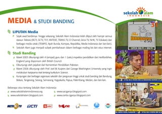 MEDIA & STUDI BANDING
                                                                                                            31
    LIPUTAN Media
        Sejak awal berdirinya hingga sekarang, Sekolah Alam Indonesia telah diliput oleh hampir semua
        stasiun Televisi (RCTI, SCTV, TV7, ANTEVE, TRANS TV, O Channel, Da’ai TV, NHK, TV Edukasi) dan
        berbagai media cetak (TEMPO, Ayah Bunda, Kompas, Republika, Media Indonesia dan lain-lain).
        Sekolah Alam juga menjadi subjek pembahasan dalam berbagai mailing list dan situs internet.

    Studi Banding
        Maret 2005 dikunjungi oleh 4 (empat) guru dan 1 (satu) inspektur pendidikan dari Hertfordshire,
        England yang disponsori oleh British Council.
        Dikunjungi oleh pejabat dari Kementrian Pendidikan Pakistan.
        Maret 2006 dikunjungi oleh Prof. Joel W. Kuipers dari George Washington University yang ingin
        melakukan kerjasama riset tentang kurikulum Science.
        Kunjungan dari berbagai organisasi sekolah dan perguruan tinggi untuk studi banding dari Bandung,
        Bekasi, Tangerang, Serang, Semarang, Yogyakarta, Papua, Palembang, Medan, dan lain-lain.


Beberapa situs tentang Sekolah Alam Indonesia:
  www.sekolahalamindonesia.org                   www.saciganjur.blogspot.com
  www.sekolahalam.blogspot.com                   www.cerita-ciganjur.blogspot.com
 