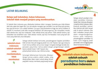 LATAR BELAKANG

Belajar jadi kebutuhan, bukan keharusan.
                                                                                                                                               4
                                                                                                           Sebagai sebuah paradigma baru
Sekolah tidak menjadi penjara yang membosankan.                                                            dalam pendidikan Indonesia,
                                                                                                           Sekolah Alam Indonesia diharapkan
Di Sekolah Alam Indonesia, guru dibebaskan berkreasi dalam mengajar. Kreativitas guru tidak dibatasi       menjadi tambahan kekayaan dalam
oleh buku paket dan target nilai. Guru tak sekedar mengajar, tapi mendidik. Guru tak hanya jadi panutan,   khazanah pendidikan nasional.
tapi juga jadi teman. Guru adalah fasilitator. Guru-guru yang beridealisme tinggi dan penuh dedikasi di    Bisa dinikmati oleh lebih banyak
sekolah ini membantu anak didik mengenali kelebihan dan kekurangannya, dan menjadikan mereka               anak di seluruh Indonesia. Bisa
tidak sekedar tahu, tapi bisa melakukan. Tidak sekedar kenal, tapi paham. Tidak sekedar berilmu, tapi      lebih melibatkan banyak pihak
berkarakter dan berakhlak mulia. Tidak sekedar mandiri, tapi bisa membedakan mana yang baik dan            dalam mengembangkannya.
mana yang tidak baik untuk dikerjakan.                                                                     Karena pada hakikatnya,
                                                                                                           penyelenggaraan pendidikan itu
                          Sebagai sekolah berbasis komunitas, penyelenggaraan kegiatan pendidikan          bukan cuma tanggung jawab
 sekolah alam             tidak semata-mata jadi tanggung jawab Guru dan Yayasan, tapi juga orang tua      pemerintah, namun tanggung jawab
                          murid. Semua terlibat, semua turun tangan mengatasi berbagai kendala dan         seluruh komponen bangsa
   indonesia              persoalan yang timbul. Semua peduli dengan pengembangan sekolah,
adalah sekolah            karena sekolah bukan ‘milik’ Yayasan atau
     yang                 pribadi-pribadi tertentu, tapi milik komunitas.

membebaskan,              Semangat kebersamaan komunitas dibangun                         sekolah alam indonesia
     tidak                dengan prinsip anakmu adalah anakku, yang
                                                                                              adalah sebuah
  membatasi               diterjemahkan dalam sistem subsidi silang, dimana
                          yang lebih mampu membantu yang kurang mampu.                   paradigma baru dalam
                                                                                           pendidikan Indonesia
 