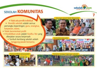 SEKOLAH KOMUNITAS
                                                                                  7
                                                dukungan penuh Tokoh Masyarakat
       • Tidak ada pemilik individual
   • Pemilik sekolah adalah semua
  pemangku kepentingan; guru, orangtua,
  karyawan, siswa.
• Tidak berorientasi profit
 • Pendidikan anak adalah Fardhu ‘Ain yang
    dikerjakan secara berjamaah
                                             komunitas yang solid
     • Tumbuh kembang sekolah adalah
          tanggung jawab bersama.




        Semua terlibat, semua peduli         bersama menjaga lingkungan sekolah
 