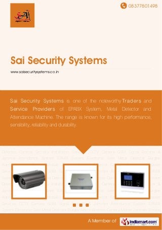 08377801498
A Member of
Sai Security Systems
www.saisecuritysystems.co.in
CCTV Camera GSM Signal Booster & Jammer Attendance System EPABX System Electronic
Safe Metal Detector Burglar Alarm Wireless Camera Mobile Jammer Smoke Detector
Camera Security Installation Services CCTV Camera GSM Signal Booster & Jammer Attendance
System EPABX System Electronic Safe Metal Detector Burglar Alarm Wireless Camera Mobile
Jammer Smoke Detector Camera Security Installation Services CCTV Camera GSM Signal
Booster & Jammer Attendance System EPABX System Electronic Safe Metal Detector Burglar
Alarm Wireless Camera Mobile Jammer Smoke Detector Camera Security Installation
Services CCTV Camera GSM Signal Booster & Jammer Attendance System EPABX
System Electronic Safe Metal Detector Burglar Alarm Wireless Camera Mobile Jammer Smoke
Detector Camera Security Installation Services CCTV Camera GSM Signal Booster &
Jammer Attendance System EPABX System Electronic Safe Metal Detector Burglar
Alarm Wireless Camera Mobile Jammer Smoke Detector Camera Security Installation
Services CCTV Camera GSM Signal Booster & Jammer Attendance System EPABX
System Electronic Safe Metal Detector Burglar Alarm Wireless Camera Mobile Jammer Smoke
Detector Camera Security Installation Services CCTV Camera GSM Signal Booster &
Jammer Attendance System EPABX System Electronic Safe Metal Detector Burglar
Alarm Wireless Camera Mobile Jammer Smoke Detector Camera Security Installation
Services CCTV Camera GSM Signal Booster & Jammer Attendance System EPABX
System Electronic Safe Metal Detector Burglar Alarm Wireless Camera Mobile Jammer Smoke
Sai Security Systems is one of the noteworthy Traders and
Service Providers of EPABX System, Metal Detector and
Attendance Machine. The range is known for its high performance,
sensibility, reliability and durability.
 