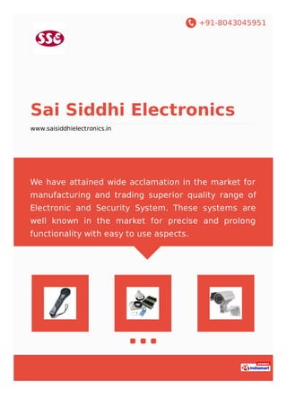 +91-8043045951
Sai Siddhi Electronics
www.saisiddhielectronics.in
We have attained wide acclamation in the market for
manufacturing and trading superior quality range of
Electronic and Security System. These systems are
well known in the market for precise and prolong
functionality with easy to use aspects.
 