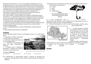 Desde fins do século XVIII d.C., nutriu-se uma tradição historiográfica que viu, na                                Neste desenho, bem humorado do cartunista, vê-se representado explicitamente o
sociedade ateniense, uma massa ociosa, responsável,em última instância, pelo fim                                       agente externo do relevo que é:
do regime democrático, a partir do século IV a.C. De acordo com esta interpretação,                                    a) o vento.
os pobres ociosos foram incentivados a participar da vida política, tomando parte nas                                  b) o gelo.
assembléias graças a uma ajuda monetária. Isto acabou levando à demagogia, ou                                          c) a água.
seja, ao domínio das assembléias populares por líderes manipuladores e                                                 d) a temperatura.
inescrupulosos, porque os pobres seriam ignorantes, ociosos que só estavam                                                             FONTE:
interessados no pagamento que recebiam por participar.”                                                                    http://www.geografiaparatodos.c
Para o autor do texto, a noção de plebe ociosa é posterior à Antiguidade, data do                                           om.br/img/humor/robert_dabro
século XVII d.C. e é representativa de temores da burguesia nascente em relação ao                                                     wski.jpg
aumento de camponeses que se dirigiam para as cidades em que eram vistos como
uma ameaça à ardem. Em conformidade como o texto é correto afirmar que:                                           a) A placa Sul-Americana está se
a. Sempre houve uma visão negativa da democracia como governo do povo.                                            separando da placa Africana e como resultado dessa movimentação verifica-se a
b. a idéia de massa ociosa, quando se trata da sociedade ateniense antiga, teve início                            presença de vulcões no interior do Oceano Atlântico.
no final do século XVIII, sendo embasada numa leitura que justificava valores                                     b) O Brasil está localizado no interior da placa Sul-Americana, portanto, possui
presentes naquele período.                                                                                                                                           poucos vulcões ativos.
c. tanto na Antiguidade quanto no mundo contemporâneo, a plebe sempre foi
ociosa.                                                                                                                                                     15-      O mapa representa a posição
d. a idéia de plebe ociosa já existia na Antiguidade.                                                                                                          aproximada das massas continentais
                                                                                                                                                               na era Mesozóica há cerca de 200
GEOGRAFIA                                                                                                                                                      milhões de anos atrás. E atualmente,
13- Nas afirmativas abaixo escreva V nas afirmações corretas e F nas informações                                                                               os contornos dos continentes sul
falsas.                                                                                                                                                        americano e africano evidenciam
( ) A geosfera ou litosfera corresponde                                                                                                                        que ambos eram parte de um único
às rochas, minerais e seu arranjo.                                                                                                                             super-continente        denominado
( ) A atmosfera compreende a parte da                                                                                                                          Pangéia.
Terra formada por gases.                                                                                                                                     A teoria que explica cientificamente a
( ) A hidrosfera é representada pela                                                                              movimentação das massas continentais representadas no mapa acima é chamada de
parte das águas continentais e                                                                                    a) Tectônica de b) Correntes de c) Isostasia.                d) Pangéia.
oceânicas.                                                                                                           placas.            convecção.
( ) A biosfera seria o resultado da
diversidade e interação dos ambientes                                                                             BIOLOGIA
terrestres e suas formas de vida.
                                               http://www.geosfera.com.br/parceiros/braganca/images/represa.jpg
A seqüência CORRETA é:
a) F, V, V, V.     b) V, V, F, V.          c) V, V, V, V.                    d) F, V, F, V

14- O intemperismo ou meteorização constitui o conjunto de processos que
    provocam a decomposição das rochas, devido à ação de agentes atmosféricos e
    biológicos.
 