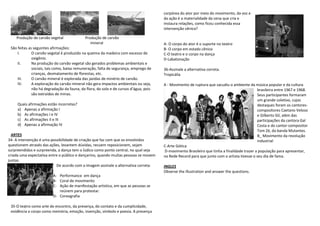 corpórea do ator por meio do movimento, da voz e
                                                                                       da ação é a materialidade da cena que cria e
                                                                                       instaura relações, como ficou conhecida essa
                                                                                       intervenção cênica?

    Produção de carvão vegetal              Produção de carvão
                                               mineral                                 A- O corpo do ator é o suporte no teatro
 São feitas as seguintes afirmações:                                                   B- O corpo em estado cênico
     I.       O carvão vegetal é produzido na queima da madeira com excesso de         C-O teatro e o corpo na dança
              oxigênio.                                                                D-Labatonação
     II.      Na produção do carvão vegetal são gerados problemas ambientais e
              sociais, tais como, baixa remuneração, falta de segurança, emprego de    36-Assinale a alternativa correta.
              crianças, desmatamento de florestas, etc.                                Tropicália
     III.     O carvão mineral é explorada das jazidas de minério de carvão.
     IV.      A exploração do carvão mineral não gera impactos ambientais ou seja,     A - Movimento de ruptura que sacudiu o ambiente da música popular e da cultura
              não há degradação da fauna, da flora, do solo e de cursos d’água, pois                                                          brasileira entre 1967 e 1968.
              são extraídos de minas.                                                                                                         Seus participantes formaram
                                                                                                                                              um grande coletivo, cujos
     Quais afirmações estão incorretas?                                                                                                       destaques foram os cantores-
     a) Apenas a afirmação I                                                                                                                  compositores Caetano Veloso
     b) As afirmações I e IV                                                                                                                  e Gilberto Gil, além das
     c) As afirmações II e III                                                                                                                participações da cantora Gal
     d) Apenas a afirmação IV                                                                                                                 Costa e do cantor-compositor
                                                                                                                                              Tom Zé, da banda Mutantes.
  ARTES                                                                                                                                       B_ Movimento da revolução
34- A intervenção é uma possibilidade de criação que faz com que os envolvidos                                                                industrial
questionem através das ações, levantem dúvidas, recuem reposicionem, sejam             C-Arte Gótica
surpreendidos e surpreenda, a dança tem o lúdico como ponto central, no qual seja      D-movimento Brasileiro que tinha a finalidade trazer a população para apresentar,
criada uma expectativa entre o público e dançarino, quando muitas pessoas se movem     na Rede Record para que junto com o artista tivesse o seu dia de fama.
juntas.
                           De acordo com a imagem assinale a alternativa correta:      INGLES
                                                                                       Observe the illustration and answer the questions.
                         A- Performance em dança
                         B- Coral de movimento
                         C- Ação de manifestação artística, em que as pessoas se
                            reúnem para protestar.
                         D- Coreografia

 35-O teatro como arte do encontro, da presença, do contato e da cumplicidade,
 evidência o corpo como memória, emoção, invenção, símbolo e poesia. A presença
 