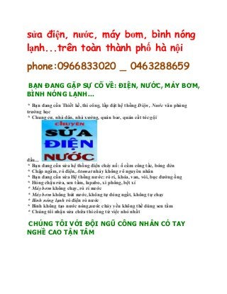 sửa điện, nước, máy bơm, bình nóng
lạnh...trên toàn thành phố hà nội
phone:0966833020 _ 0463288659
BẠN ĐANG GẶP SỰ CỐ VỀ: ĐIỆN, NƯỚC, MÁY BƠM,
BÌNH NÓNG LẠNH...
* Bạn đang cần Thiết kế, thi công, lắp đặt hệ thống Điện , Nước văn phòng
trường học
* Chung cư, nhà dân, nhà xưởng, quán bar, quán cắt tóc gội
đầu...
* Bạn đang cần sửa hệ thống điện cháy nổ: ổ cắm công tắc, bóng đèn
* Chập ngầm, rò điện, Atomat nhảy không rõ nguyên nhân
* Bạn đang cần sửa Hệ thống nước: rò rỉ, khóa, van, vòi, bục đường ống
* Hỏng chậu rửa, sen tắm, lapabo, xi phông, bệt xí
* Máy bơm không chạy, rò rỉ nước
* Máy bơm không hút nước, không tự đóng ngắt, không tự chạy
* Bình nóng lạnh rò điện rò nước
* Bình không tạo nước nóng,nước chảy yếu không thể dùng sen tắm
* Chúng tôi nhận sửa chữa thi công từ việc nhỏ nhất
CHÚNG TÔI VỚI ĐỘI NGŨ CÔNG NHÂN CÓ TAY
NGHỀ CAO TẬN TÂM
 