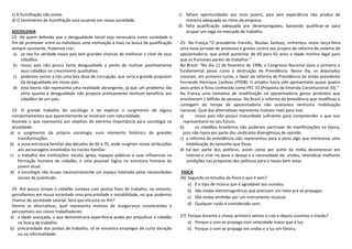 c) A humilhação não existe.                                                              c) faltam oportunidades aos mais jovens, pois sem experiência não produz de
d) O sentimento de humilhação está ausente em nossa sociedade.                              maneira adequada ao ritmo da empresa.
                                                                                         d) falta qualificação adequada aos desempregados, bastando qualificar-se para
SOCIOLOGIA                                                                                  ocupar um vaga no mercado de trabalho.
22- Há quem defenda que a desigualdade social seja necessária numa sociedade a
fim de promover entre os indivíduos uma motivação a mais na busca de qualificação        25- Na França:“O presidente francês, Nicolas Sarkozy, enfrentou nesta terça-feira
sempre constante. Podemos crer:                                                          uma nova jornada de protestos e greves contra seu projeto de reforma do sistema de
 a) se isto for verdade nosso país tem grandes chances de melhorar o nível de seus       aposentadoria, que prevê aumentar de 60 para 62 anos a idade mínima legal para
     cidadãos.                                                                           que os franceses parem de trabalhar.”
 b) nosso país não possui tanta desigualdade a ponto de motivar positivamente            No Brasil: “No dia 11 de fevereiro de 1998, o Congresso Nacional dava o primeiro e
     seus cidadãos no crescimento qualitativo.                                           fundamental passo rumo à destruição da Previdência. Nesse dia, os deputados
 c) podemos somar a isto uma boa dose de corrupção, que seria o grande propulsor         votaram, em primeiro turno, a favor da reforma de Previdência do então presidente
     da desigualdade em nosso país.                                                      Fernando Henrique Cardoso (PSDB). O projeto havia sido apresentado quase quatro
 d) esta teoria não representa uma realidade abrangente, já que um problema tão          anos antes e ficou conhecido como PEC 33 (Proposta de Emenda Constitucional 33).”
     sério quanto a desigualdade não propicia praticamente nenhum beneficio aos          Na França uma tentativa de modificação na aposentadoria gerou protestos que
     cidadãos de um país.                                                                envolveram 1 Milhão de pessoas. No Brasil a reforma da previdência que modificou a
                                                                                         contagem do tempo de aposentadoria não ocasionou nenhuma mobilização
 23- O grande trabalho do sociólogo é de explicar o surgimento de alguns                 nacional. Qual das alternativas representa motivos reais para isso:
 comportamentos que aparentemente se mostram com naturalidade.                           a)       nosso país não possui maturidade suficiente para compreender o que isso
 Assinale o que representa por objetivo de extrema importância para sociologia na          representaria no seu futuro.
 atualidade:                                                                             b)       os cidadãos brasileiros não puderam participar de manifestações na época,
a) o surgimento da própria sociologia num momento histórico de grandes                     pois não havia por parte dos sindicatos divergências de opinião.
    transformações.                                                                      c) a reforma da previdência não representou para o povo algo que merecesse uma
b) a nova estrutura familiar das décadas de 60 e 70, onde surgiram novas atribuições         mobilização do tamanho que fosse.
    aos personagens envolvidos no núcleo familiar.                                       d) há por parte dos políticos, assim como por parte da mídia desinteresse em
c) o trabalho das instituições: escola, igreja, espaços públicos e suas influencias na       noticiar e criar no povo o desejo e a necessidade de, unidos, reivindicar melhores
    formação humana do cidadão, e uma possível lógica na estrutura humana do                 condições nas propostas dos políticos para o nosso bem-estar.
    jovem atual.
d) a sociologia não ocupa necessariamente um espaço habitado pelas necessidades          FISICA
    sociais da juventude.                                                                26) Segundo os estudos da física o que é som?
                                                                                             a) É o tipo de música que é agradável aos ouvidos;
 24- Até pouco tempo o cidadão contava com postos fixos de trabalho, no entanto,             b) São ondas eletromagnéticas que precisam um meio pra se propagar;
 percebemos em nossa sociedade uma precariedade e instabilidade, no que podemos
                                                                                             c) São ondas emitidas por um instrumento musical;
 chamar de sociedade salarial. Será que ela está no fim?
 Dentre as alternativas, qual representa motivos de insegurança convincentes e               d) Qualquer ruído é considerado som.
 perceptíveis aos novos trabalhadores:
a) a idade avançada, o que demonstraria experiência acaba por prejudicar o cidadão       27) Porque durante a chuva, primeiro vemos o raio e depois ouvimos o trovão?
    na busca de trabalho.                                                                    a) Porque o som se propaga com velocidade maior que a luz;
b) precariedade dos postos de trabalho, só se encontra empregos de curta duração             b) Porque o som se propaga em ondas e a luz em fótons;
    ou na informalidade.
 