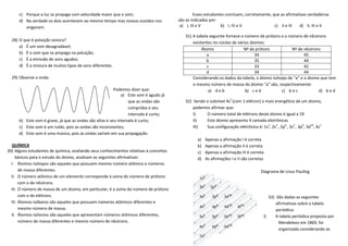 c) Porque a luz se propaga com velocidade maior que o som;                                Esses estudantes concluem, corretamente, que as afirmativas verdadeiras
      d) Na verdade os dois acontecem ao mesmo tempo mas nossos ouvidos nos            são as indicadas por:
         enganam.                                                                       a) I, III e V         b) I, IV e V                c) II e III  d) II, III e V

                                                                                          31) A tabela seguinte fornece o número de prótons e o número de nêutrons
  28) O que é poluição sonora?
                                                                                              existentes no núcleo de vários átomos:
      a) É um som desagradável;
                                                                                                   Átomo                 Nº de prótons            Nº de nêutrons
      b) É o som que se propaga na poluição;                                                         a                         34                       45
      c) É a emissão de sons agudos;                                                                 b                         35                       44
      d) É a mistura de muitos tipos de sons diferentes.                                             c                         33                       42
                                                                                                     d                         34                       44
  29) Observe a onda:                                                                         Considerando os dados da tabela, o átomo isótopo de “a” e o átomo que tem
                                                                                              o mesmo número de massa do átomo “a” são, respectivamente:
                                                         Podemos dizer que:                           a) d e b            b) c e d          c) b e c           d) b e d
                                                             a) Este som é agudo já
                                                                 que as ondas são         32) Sendo o subnível 4s1 (com 1 elétron) o mais energético de um átomo,
                                                                 compridas e seu              podemos afirmar que:
                                                                 intervalo é curto;           I)    O número total de elétrons deste átomo é igual a 19
      b) Este som é grave, já que as ondas são altas e seu intervalo é curto;                 II)   Este átomo apresenta 4 camada eletrônicas
      c) Este som é um ruído, pois as ondas são inconstantes;                                 III)  Sua configuração eletrônica é: 1s2, 2s2 , 2p6 , 3s2 , 3p6, 3d10, 4s1
      d) Este som é uma música, pois as ondas variam em sua propagação.
                                                                                                 a)   Apenas a afirmação I é correta
  QUÍMICA                                                                                        b)   Apenas a afirmação II é correta
30) Alguns estudantes de química, avaliando seus conhecimentos relativas à conceitos             c)   Apenas a afirmação III é correta
     básicos para o estudo do átomo, analisam as seguintes afirmativas:                          d)   As afirmações I e II são corretas
  I. Átomos isótopos são aqueles que possuem mesmo número atômico e números
       de massa diferentes.                                                                                                          Diagrama de Linus Pauling
  II. O número atômico de um elemento corresponde à soma do número de prótons
       com o de nêutrons.
  III. O número de massa de um átomo, em particular, é a soma do número de prótons
       com o de elétrons.                                                                                                                33) São dadas as seguintes
  IV. Átomos isóbaros são aqueles que possuem números atômicos diferentes e                                                                  afirmativas sobre a tabela
       mesmo número de massa.                                                                                                                periódica:
  V. Átomos isótonos são aqueles que apresentam números atômicos diferentes,                                                          I)     A tabela periódica proposta por
       número de massa diferentes e mesmo número de nêutrons.                                                                                 Mendeleev em 1869, foi
                                                                                                                                              organizada considerando as
 