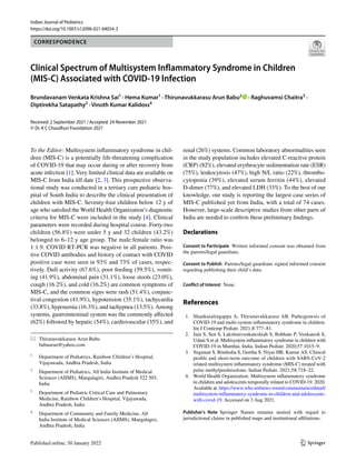 Vol.:(0123456789)
1 3
Indian Journal of Pediatrics
https://doi.org/10.1007/s12098-021-04054-3
CORRESPONDENCE
Clinical Spectrum of Multisystem Inflammatory Syndrome in Children
(MIS‑C) Associated with COVID‑19 Infection
Brundavanam Venkata Krishna Sai1
 · Hema Kumar1
 · Thirunavukkarasu Arun Babu2
   · Raghuvamsi Chaitra3
 ·
Diptirekha Satapathy2
 · Vinoth Kumar Kalidoss4
Received: 2 September 2021 / Accepted: 24 November 2021
© Dr. K C Chaudhuri Foundation 2021
To the Editor: Multisystem inflammatory syndrome in chil-
dren (MIS-C) is a potentially life-threatening complication
of COVID-19 that may occur during or after recovery from
acute infection [1]. Very limited clinical data are available on
MIS-C from India till date [2, 3]. This prospective observa-
tional study was conducted in a tertiary care pediatric hos-
pital of South India to describe the clinical presentation of
children with MIS-C. Seventy-four children below 12 y of
age who satisfied the World Health Organization’s diagnostic
criteria for MIS-C were included in the study [4]. Clinical
parameters were recorded during hospital course. Forty-two
children (56.8%) were under 5 y and 32 children (43.2%)
belonged to 6–12 y age group. The male:female ratio was
1:1.9. COVID RT-PCR was negative in all patients. Posi-
tive COVID antibodies and history of contact with COVID
positive case were seen in 93% and 73% of cases, respec-
tively. Dull activity (67.6%), poor feeding (59.5%), vomit-
ing (41.9%), abdominal pain (31.1%), loose stools (23.0%),
cough (16.2%), and cold (16.2%) are common symptoms of
MIS-C, and the common signs were rash (51.4%), conjunc-
tival congestion (41.9%), hypotension (35.1%), tachycardia
(33.8%), hypoxemia (16.3%), and tachypnea (13.5%). Among
systems, gastrointestinal system was the commonly affected
(62%) followed by hepatic (54%), cardiovascular (35%), and
renal (26%) systems. Common laboratory abnormalities seen
in the study population includes elevated C-reactive protein
(CRP) (82%), elevated erythrocyte sedimentation rate (ESR)
(75%), leukocytosis (47%), high N/L ratio (22%), thrombo-
cytopenia (39%), elevated serum ferritin (44%), elevated
D-dimer (77%), and elevated LDH (33%). To the best of our
knowledge, our study is reporting the largest case series of
MIS-C published yet from India, with a total of 74 cases.
However, large-scale descriptive studies from other parts of
India are needed to confirm these preliminary findings.
Declarations 
Consent to Participate  Written informed consent was obtained from
the parents/legal guardians.
Consent to Publish  Parents/legal guardians signed informed consent
regarding publishing their child’s data.
Conflict of Interest None.
References
	1.	 Shankaralingappa A, Thirunavukkarasu AB. Pathogenesis of
COVID-19 and multi-system inflammatory syndrome in children.
Int J Contemp Pediatr. 2021;8:777–81.
	 2.	 Jain S, Sen S, Lakshmivenkateshiah S, Bobhate P, Venkatesh S,
Udani S et al. Multisystem inflammatory syndrome in children with
COVID-19 in Mumbai, India. Indian Pediatr. 2020;57:1015–9.
	 3.	 Sugunan S, Bindusha S, Geetha S, Niyas HR, Kumar AS. Clinical
profile and short-term outcome of children with SARS-CoV-2
related multisystem inflammatory syndrome (MIS-C) treated with
pulse methylprednisolone. Indian Pediatr. 2021;58:718–22.
	 4.	 World Health Organization. Multisystem inflammatory syndrome
in children and adolescents temporally related to COVID-19. 2020.
Available at: https://​www.​who.​int/​news-​room/​comme​ntari​es/​detail/​
multi​system-​infla​mmato​ry-​syndr​ome-​in-​child​ren-​and-​adole​scents-​
with-​covid-​19. Accessed on 3 Aug 2021.
Publisher's Note Springer Nature remains neutral with regard to
jurisdictional claims in published maps and institutional affiliations.
*	 Thirunavukkarasu Arun Babu
	babuarun@yahoo.com
1
	 Department of Pediatrics, Rainbow Children’s Hospital,
Vijayawada, Andhra Pradesh, India
2
	 Department of Pediatrics, All India Institute of Medical
Sciences (AIIMS), Mangalagiri, Andhra Pradesh 522 503,
India
3
	 Department of Pediatric Critical Care and Pulmonary
Medicine, Rainbow Children’s Hospital, Vijayawada,
Andhra Pradesh, India
4
	 Department of Community and Family Medicine, All
India Institute of Medical Sciences (AIIMS), Mangalagiri,
Andhra Pradesh, India
 