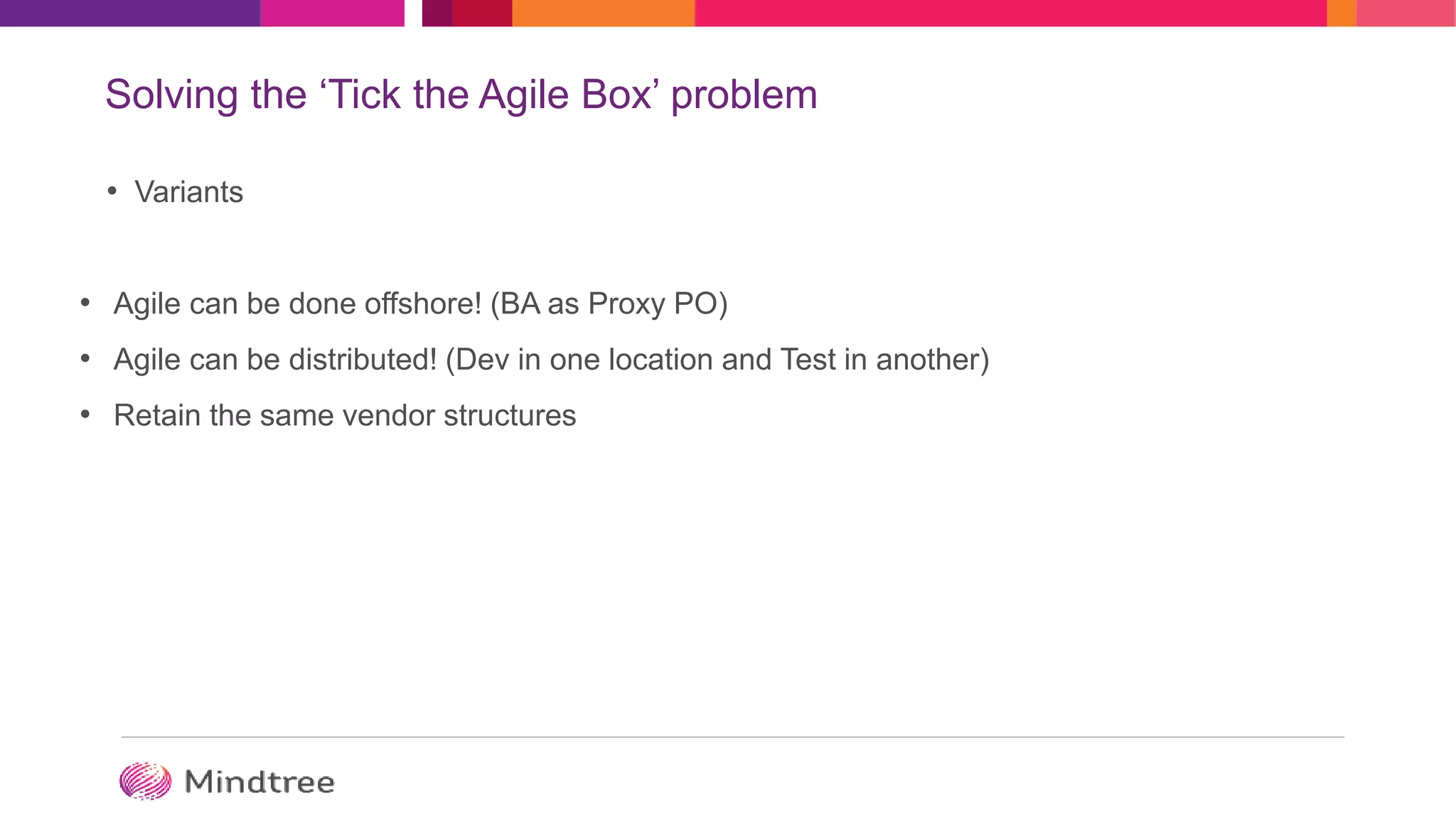 Solving the ‘Tick the Agile Box’ problem
• Variants
• Agile can be done offshore! (BA as Proxy PO)
• Agile can be distributed! (Dev in one location and Test in another)
• Retain the same vendor structures
 