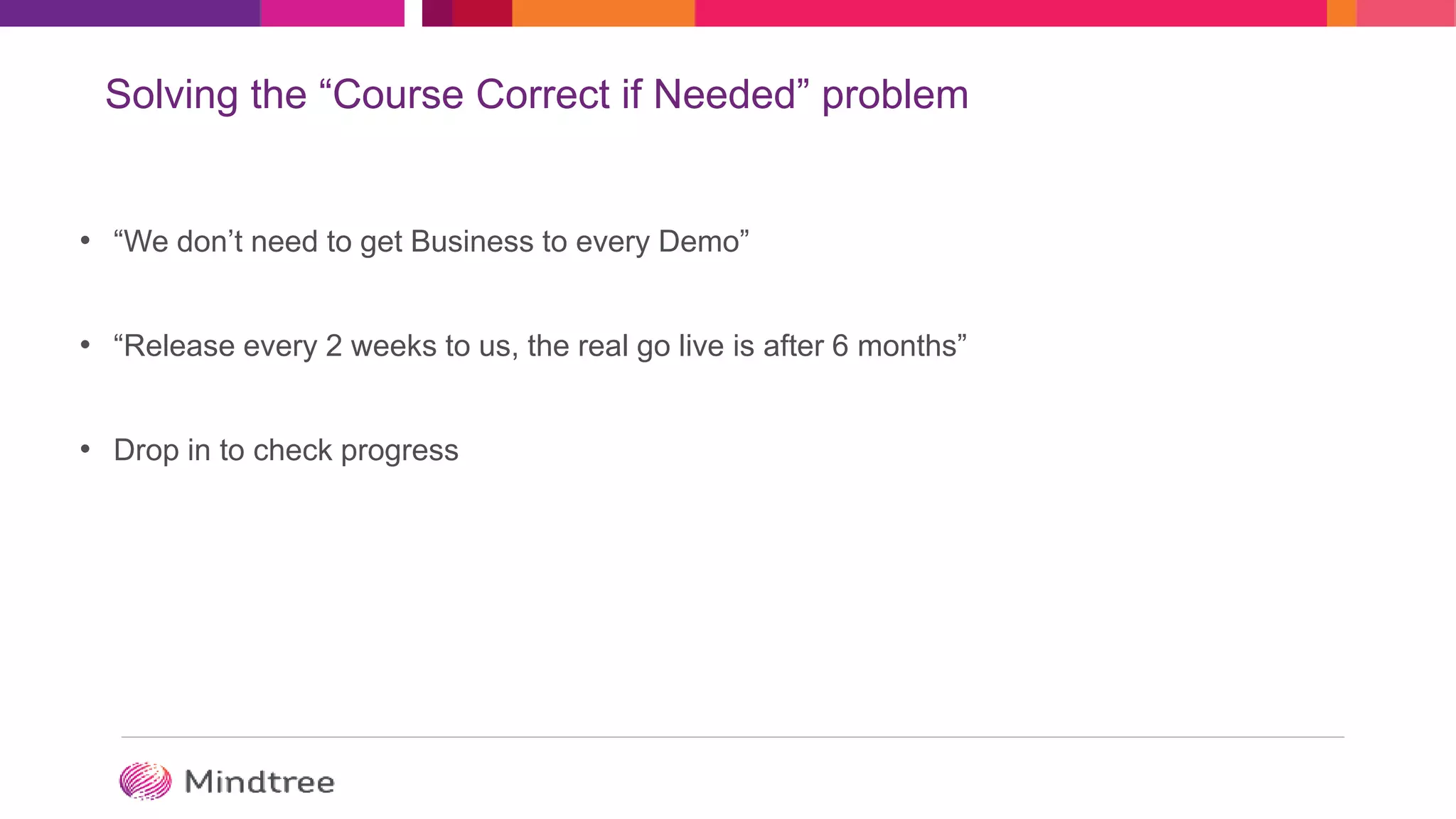 Solving the “Course Correct if Needed” problem
• “We don’t need to get Business to every Demo”
• “Release every 2 weeks to us, the real go live is after 6 months”
• Drop in to check progress
 
