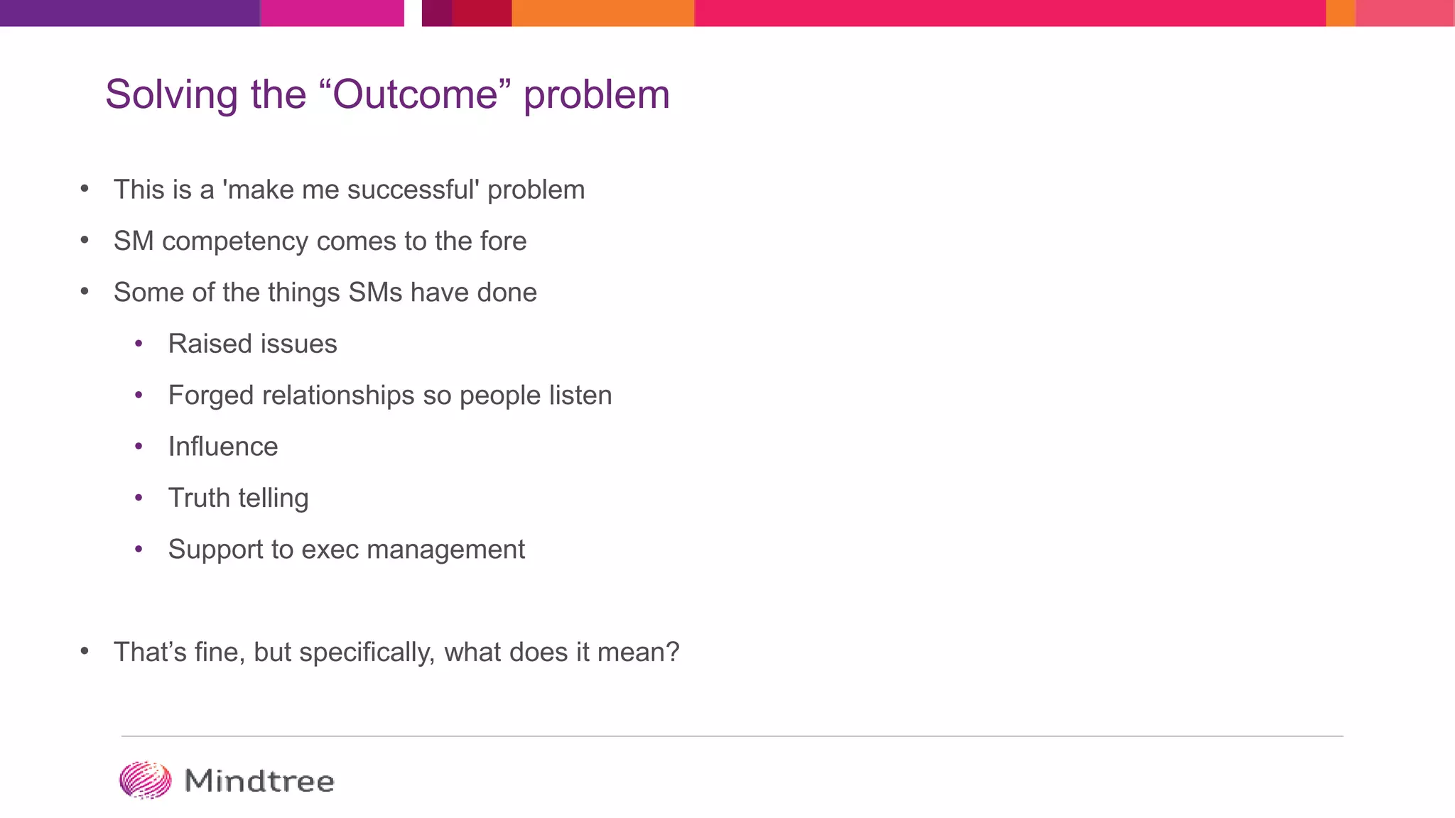 Solving the “Outcome” problem
• This is a 'make me successful' problem
• SM competency comes to the fore
• Some of the things SMs have done
• Raised issues
• Forged relationships so people listen
• Influence
• Truth telling
• Support to exec management
• That’s fine, but specifically, what does it mean?
 