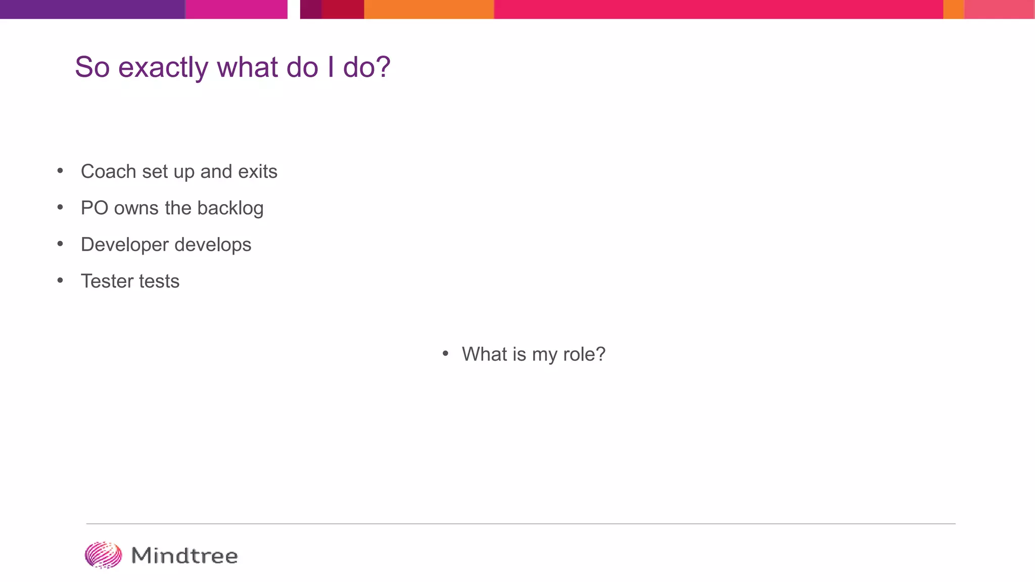 So exactly what do I do?
• Coach set up and exits
• PO owns the backlog
• Developer develops
• Tester tests
• What is my role?
 