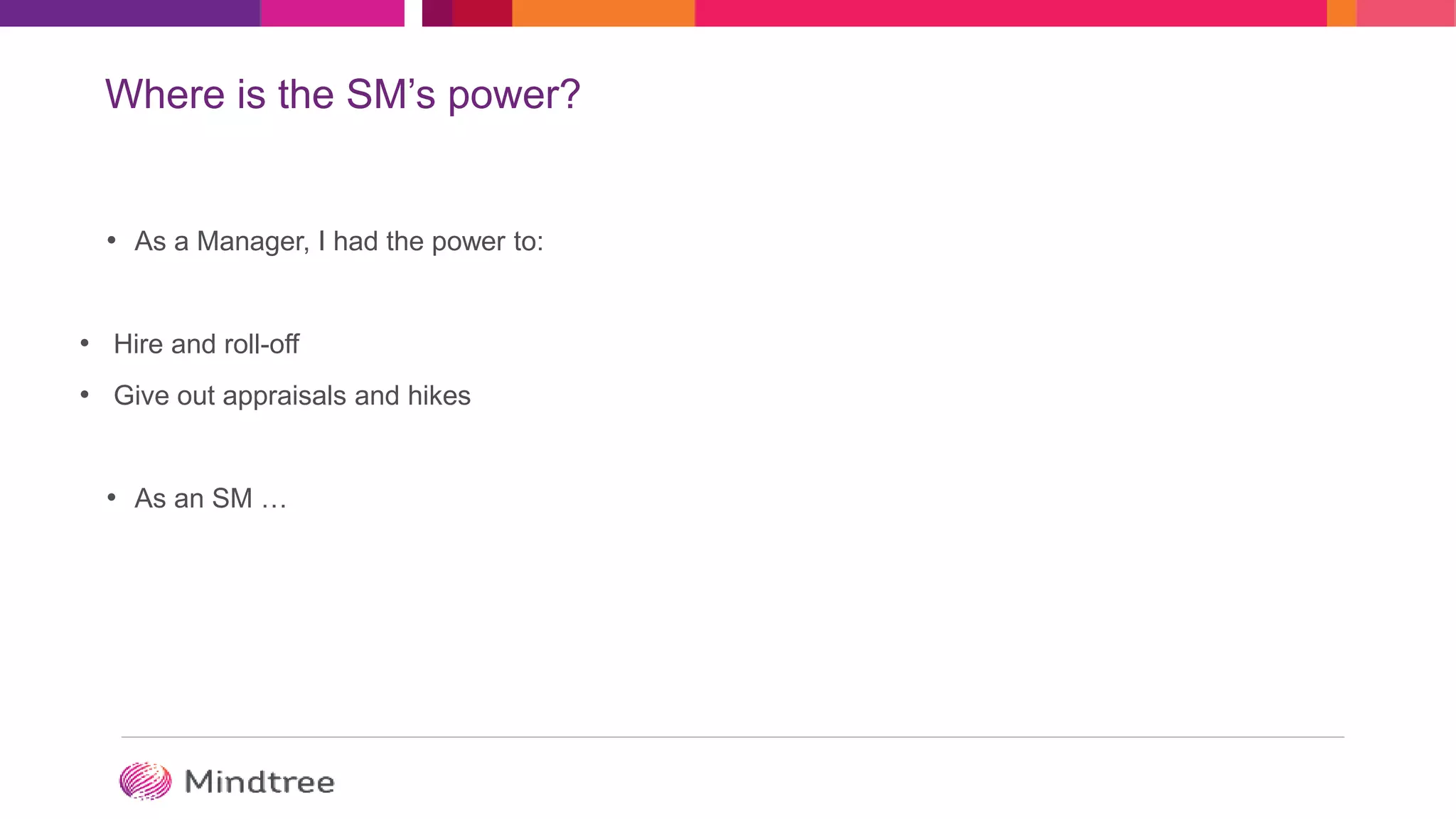 Where is the SM’s power?
• As a Manager, I had the power to:
• Hire and roll-off
• Give out appraisals and hikes
• As an SM …
 
