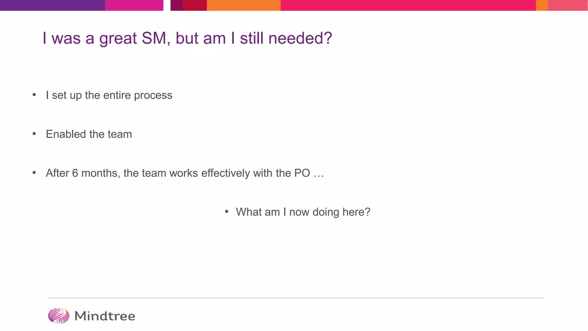 I was a great SM, but am I still needed?
• I set up the entire process
• Enabled the team
• After 6 months, the team works effectively with the PO …
• What am I now doing here?
 