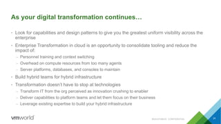 As your digital transformation continues…
• Look for capabilities and design patterns to give you the greatest uniform visibility across the
enterprise
• Enterprise Transformation in cloud is an opportunity to consolidate tooling and reduce the
impact of:
– Personnel training and context switching
– Overhead on compute resources from too many agents
– Server platforms, databases, and consoles to maintain
• Build hybrid teams for hybrid infrastructure
• Transformation doesn’t have to stop at technologies
– Transform IT from the org perceived as innovation crushing to enabler
– Deliver capabilities to platform teams and let them focus on their business
– Leverage existing expertise to build your hybrid infrastructure
24#SAI3316BUS CONFIDENTIAL
 