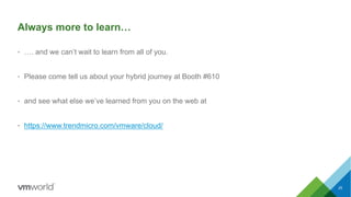 Always more to learn…
• …. and we can’t wait to learn from all of you.
• Please come tell us about your hybrid journey at Booth #610
• and see what else we’ve learned from you on the web at
• https://www.trendmicro.com/vmware/cloud/
25
 