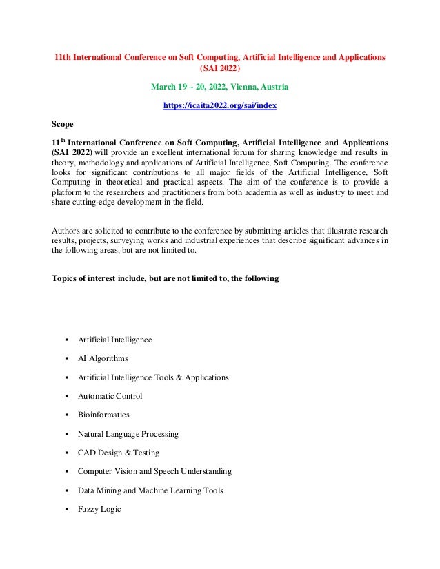 11th International Conference on Soft Computing, Artificial Intelligence and Applications
(SAI 2022)
March 19 ~ 20, 2022, Vienna, Austria
https://icaita2022.org/sai/index
Scope
11th
International Conference on Soft Computing, Artificial Intelligence and Applications
(SAI 2022) will provide an excellent international forum for sharing knowledge and results in
theory, methodology and applications of Artificial Intelligence, Soft Computing. The conference
looks for significant contributions to all major fields of the Artificial Intelligence, Soft
Computing in theoretical and practical aspects. The aim of the conference is to provide a
platform to the researchers and practitioners from both academia as well as industry to meet and
share cutting-edge development in the field.
Authors are solicited to contribute to the conference by submitting articles that illustrate research
results, projects, surveying works and industrial experiences that describe significant advances in
the following areas, but are not limited to.
Topics of interest include, but are not limited to, the following
 Artificial Intelligence
 AI Algorithms
 Artificial Intelligence Tools & Applications
 Automatic Control
 Bioinformatics
 Natural Language Processing
 CAD Design & Testing
 Computer Vision and Speech Understanding
 Data Mining and Machine Learning Tools
 Fuzzy Logic
 
