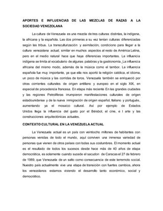 APORTES E INFLUENCIAS DE LAS MEZCLAS DE RAZAS A LA
SOCIEDAD VENEZOLANA
La cultura de Venezuela es una mezcla de tres culturas distintas, la indígena,
la africana y la española. Las dos primeras a su vez tenían culturas diferenciadas
según las tribus. La transculturización y asimilación, condiciono para llegar a la
cultura venezolana actual, similar en muchos aspectos al resto de América Latina,
pero en el medio natural hace que haya diferencias importantes. La influencia
indígena se limita al vocabulario de algunas palabras y la gastronomía. La influencia
africana del mismo modo, además de la música como el tambor. La influencia
española fue muy importante, ya que ella nos aportó la religión católica, el idioma,
un poco de música y las corridas de toros. Venezuela también se enriqueció por
otras corrientes culturales de origen antillano y europeo en el siglo XIX, en
especial de procedencia francesa. En etapa más reciente En las grandes ciudades
y las regiones Petrolíferas irrumpieron manifestaciones culturales de origen
estadounidense y de la nueva inmigración de origen español, Italiano y portugués,
aumentando ya el mosaico cultural. Así por ejemplo de Estados
Unidos llega la influencia del gusto por el Béisbol, el cine, e l arte y las
construcciones arquitectónicas actuales.
CONTEXTO CULTURAL EN LA VENEZUELA ACTUAL
La Venezuela actual es un país con veintiocho millones de habitantes con
personas venidas de todo el mundo, aquí conviven una inmensa variedad de
personas que vienen de otros países con todas sus costumbres. El momento actual
es el resultado de todos los sucesos desde hace más de 40 años de etapa
democrática, es solamente cuando sucede el sacudon de Caracas el 27 de febrero
de 1989, que Venezuela de un salto como consecuencia de este terremoto social.
Nuestro país actualmente vive una etapa de transición con fuertes cambios, ahora
los venezolanos estamos viviendo el desarrollo tanto económico, social y
democrático.
 