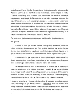 en La Guaira y Puerto Cabello. Hay, asimismo, destacados templos antiguos en La
Asunción y en Coro, con manifestaciones dieciochescas en los templos de Píritu,
Guanare, Calabozo y otras ciudades. Son interesantes los restos de haciendas
coloniales en la península de Paraguaná y en los valles de Aragua y Andes. Del
siglo XIX se conservan haciendas con grandes patios para secar café y cacao, tanto
en los estados andinos como en el noreste del país. Modestas manifestaciones de
arquitectura urbana decimonónica se pueden contemplar en Caracas, Macuto,
Maracaibo, Barquisimeto y otros núcleos urbanos. En las regiones petrolíferas de
Venezuela irrumpieron manifestaciones culturales de origen estadounidense y de la
nueva inmigración de origen español, italiano y portugués.
Así como otras ciudades podemos observas las influencias de otras culturas.
En general
Cuando se dice que nuestra historia como pueblo venezolano tiene sus
raíces indígenas, ciertamente es así. Pero también es cierto que en los últimos
tiempos esas raíces han sido sepultadas por el mismo pueblo hasta el punto en el
que el individuo venezolano no se identifica en casi ningún aspecto con su patria.
Esto es debido a que Venezuela ha pasado por una gran transculturización
donde las costumbres venezolanas y su cultura se han ido desvaneciendo poco a
poco para dar lugar a costumbres y a culturas ajenas a la nuestra.
Un ejemplo claro de esto se evidencia en la música que el venezolano
escucha. Actualmente en la mayoría de lugares y estados, lo que se oye mientras
se camina por la calle o estando en los hogares es música extranjera. El Venezolano
ha olvido el cuatro, el arpa, las maracas y su ritmo y melodía. Tristemente pasa y
nadie parece darse cuenta y mucho menos darle la importancia que merece.
No solo en la música se evidencia esto, también en la moda del venezolano, que se
viste y actúa según lo que dice su entorno. El venezolano cree que mientras más
vivo y astuto sea, obtendrá mayores beneficios para no perder ventaja ante otros
individuos y así no quedarse atrás, como si la vida fuese una competencia.
.
 