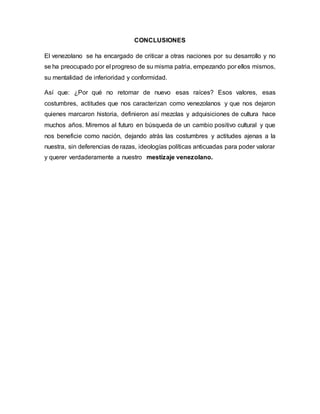 CONCLUSIONES
El venezolano se ha encargado de criticar a otras naciones por su desarrollo y no
se ha preocupado por el progreso de su misma patria, empezando por ellos mismos,
su mentalidad de inferioridad y conformidad.
Así que: ¿Por qué no retomar de nuevo esas raíces? Esos valores, esas
costumbres, actitudes que nos caracterizan como venezolanos y que nos dejaron
quienes marcaron historia, definieron así mezclas y adquisiciones de cultura hace
muchos años. Miremos al futuro en búsqueda de un cambio positivo cultural y que
nos beneficie como nación, dejando atrás las costumbres y actitudes ajenas a la
nuestra, sin deferencias de razas, ideologías políticas anticuadas para poder valorar
y querer verdaderamente a nuestro mestizaje venezolano.
 