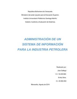 República Bolivariana de Venezuela.
Ministerio del poder popular para la Educación Superior.
Instituto Universitario Politécnico Santiago Mariño.
Catedra: Auditoria y Evaluación de Sistemas.
Realizado por:
Jose Gallego
C.I: 18.409.969.
Endry Silva.
C.I: 20.983.954
Maracaibo, Agosto de 2014
ADMINISTRACIÓN DE UN
SISTEMA DE INFORMACIÓN
PARA LA INDUSTRIA PETROLERA
 