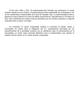 En los años 1960 y 1970 las experimentaciones formales que atravesaron la novela
también influyeron en los cuentos. La experimentación lúdica exacerbada con el lenguaje es una
de las características fundamentales de la obra de Oswaldo Trejo. La experimentación formal y
genérica se hace presente en la obra de Alfredo Armas Alfonzo, especialmente en “El Osario de
Dios”, libro conformado por cuentos cortos de anécdotas que se conectan, apelando a un género
intermedio entre el cuento y la novela.
En conclusión el cuento vanguardista traslada su escenario al ámbito urbano o
cosmopolita. Se oriento hacia la indagación del “yo”, especialmente estimulada por los
descubrimientos de la psicología moderna con la importancia dada al subconsciente por el
psicoanálisis, en donde sigue corrientes filosóficas como el existencialismo que analizan la
situación del ser humano en un mundo absurdo y angustiante.
 